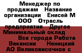 Менеджер по продажам › Название организации ­ Енисей-М, ООО › Отрасль предприятия ­ Другое › Минимальный оклад ­ 100 000 - Все города Работа » Вакансии   . Ненецкий АО,Великовисочное с.